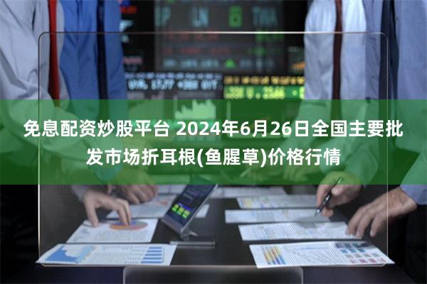 免息配资炒股平台 2024年6月26日全国主要批发市场折耳根(鱼腥草)价格行情