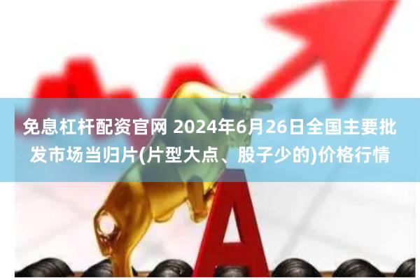 免息杠杆配资官网 2024年6月26日全国主要批发市场当归片(片型大点、股子少的)价格行情