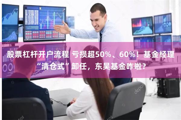 股票杠杆开户流程 亏损超50%、60%！基金经理“清仓式”卸任，东吴基金咋啦？