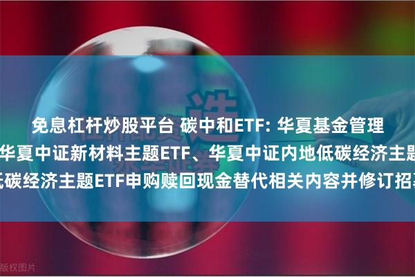 免息杠杆炒股平台 碳中和ETF: 华夏基金管理有限公司关于调整旗下华夏中证新材料主题ETF、华夏中证内地低碳经济主题ETF申购赎回现金替代相关内容并修订招募说明书的公告