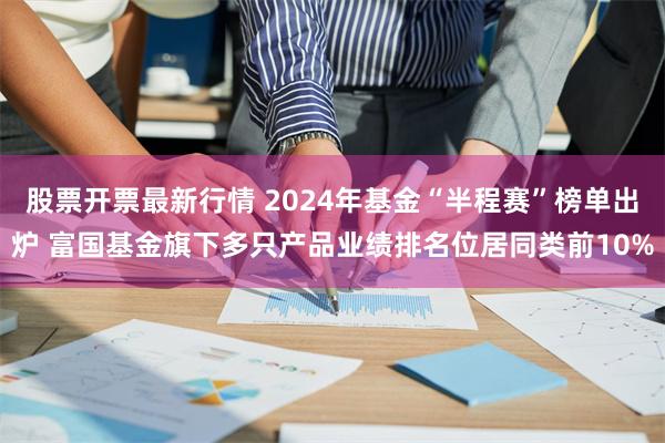 股票开票最新行情 2024年基金“半程赛”榜单出炉 富国基金旗下多只产品业绩排名位居同类前10%