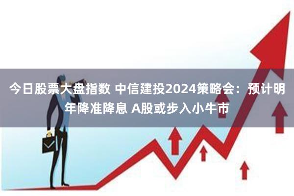 今日股票大盘指数 中信建投2024策略会：预计明年降准降息 A股或步入小牛市