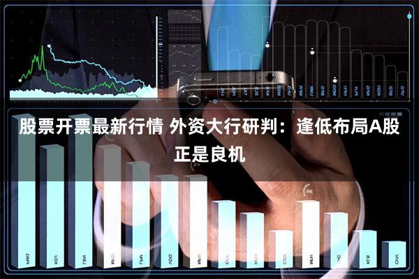 股票开票最新行情 外资大行研判：逢低布局A股正是良机