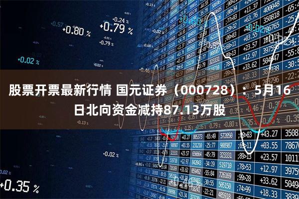 股票开票最新行情 国元证券（000728）：5月16日北向资金减持87.13万股