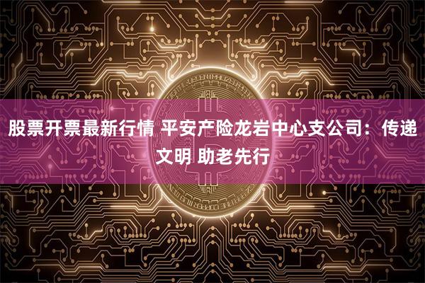 股票开票最新行情 平安产险龙岩中心支公司：传递文明 助老先行