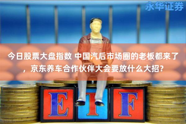 今日股票大盘指数 中国汽后市场圈的老板都来了，京东养车合作伙伴大会要放什么大招？