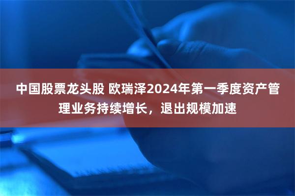 中国股票龙头股 欧瑞泽2024年第一季度资产管理业务持续增长，退出规模加速