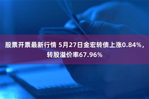 股票开票最新行情 5月27日金宏转债上涨0.84%，转股溢价率67.96%