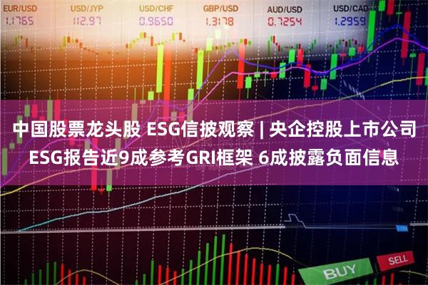 中国股票龙头股 ESG信披观察 | 央企控股上市公司ESG报告近9成参考GRI框架 6成披露负面信息