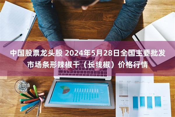 中国股票龙头股 2024年5月28日全国主要批发市场条形辣椒干（长线椒）价格行情