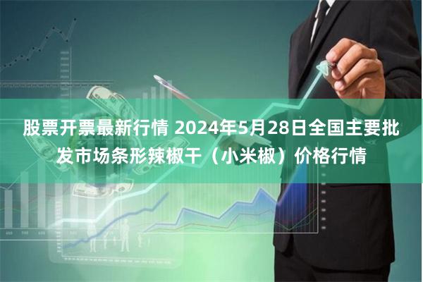 股票开票最新行情 2024年5月28日全国主要批发市场条形辣椒干（小米椒）价格行情