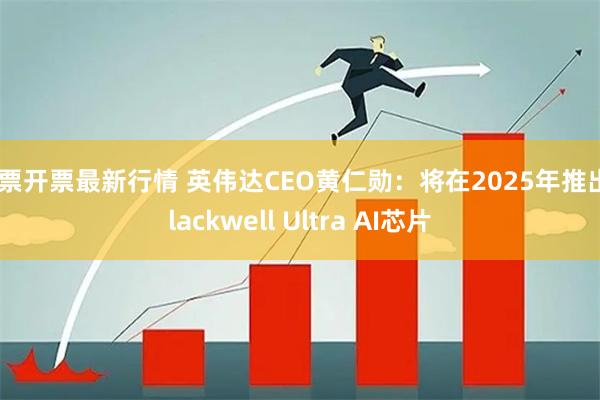 股票开票最新行情 英伟达CEO黄仁勋：将在2025年推出Blackwell Ultra AI芯片