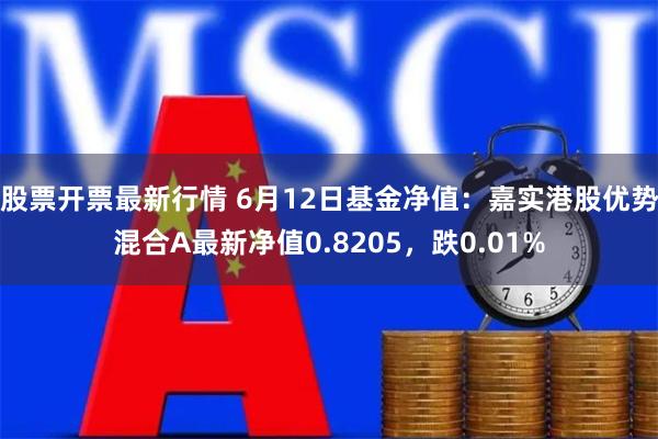 股票开票最新行情 6月12日基金净值：嘉实港股优势混合A最新净值0.8205，跌0.01%