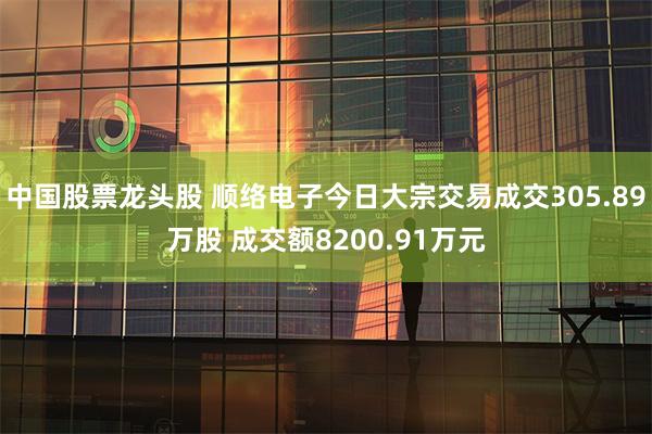 中国股票龙头股 顺络电子今日大宗交易成交305.89万股 成交额8200.91万元