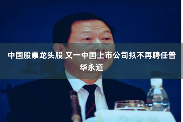 中国股票龙头股 又一中国上市公司拟不再聘任普华永道