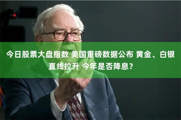 今日股票大盘指数 美国重磅数据公布 黄金、白银直线拉升 今年是否降息？