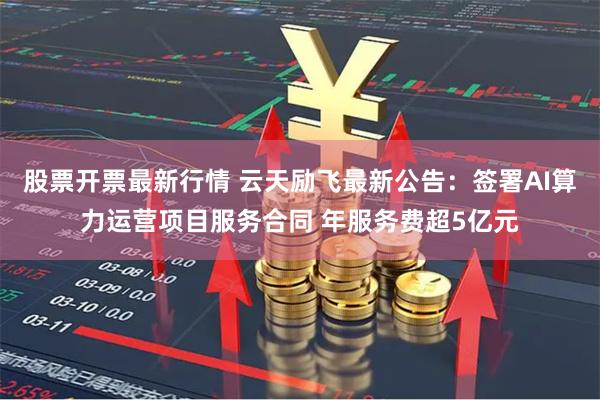 股票开票最新行情 云天励飞最新公告：签署AI算力运营项目服务合同 年服务费超5亿元