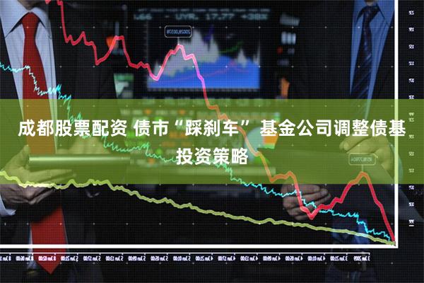 成都股票配资 债市“踩刹车” 基金公司调整债基投资策略