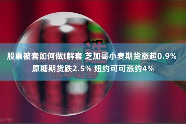 股票被套如何做t解套 芝加哥小麦期货涨超0.9% 原糖期货跌2.5% 纽约可可涨约4%