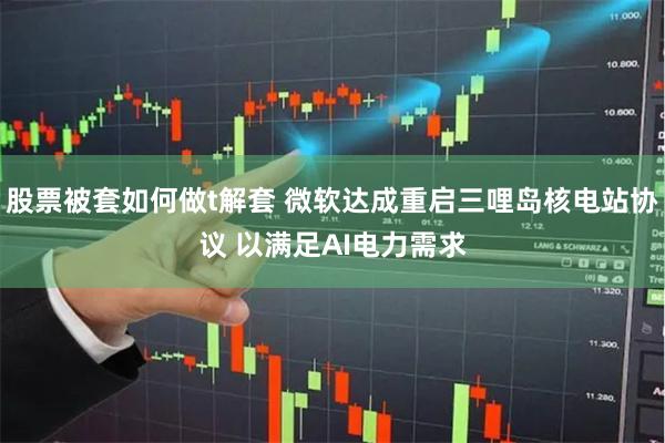 股票被套如何做t解套 微软达成重启三哩岛核电站协议 以满足A