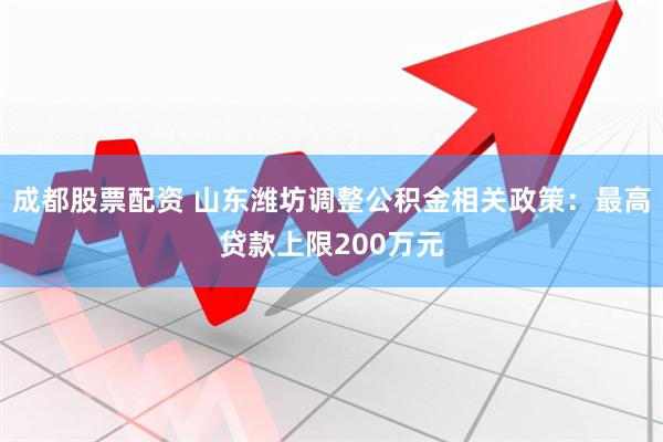 成都股票配资 山东潍坊调整公积金相关政策：最高贷款上限200