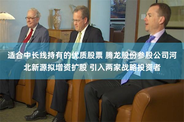 适合中长线持有的优质股票 腾龙股份参股公司河北新源拟增资扩股