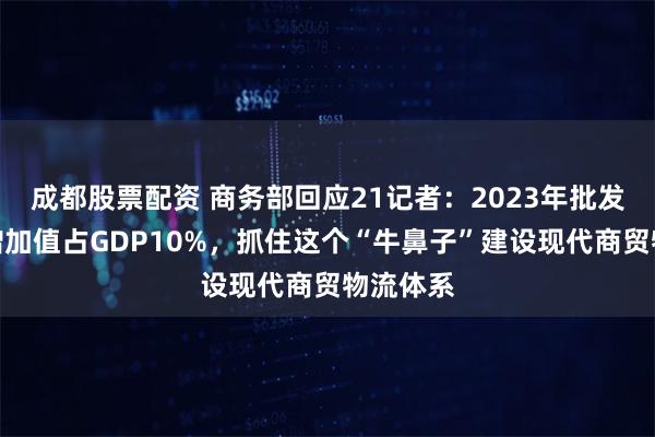 成都股票配资 商务部回应21记者：2023年批发零售业增加值占GDP10%，抓住这个“牛鼻子”建设现代商贸物流体系