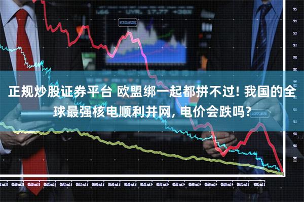 正规炒股证券平台 欧盟绑一起都拼不过! 我国的全球最强核电顺